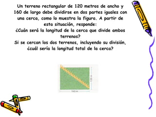 Un terreno rectangular de 120 metros de ancho y 160 de largo debe dividirse en dos partes iguales con una cerca, como lo muestra la figura. A partir de esta situación, responde: ¿Cuán será la longitud de la cerca que divide ambos terrenos? Si se cercan los dos terrenos, incluyendo su división, ¿cuál sería la longitud total de la cerca? 