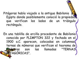 Pitágoras había viajado a la antigua Babilonia  y a Egipto donde posiblemente conoció la propiedad que verifican los lados de un triángulo rectángulo. En una tablilla de arcilla procedente de Babilonia conocida por PLIMPTON 322 y fechada en el 1900 a.C. aparecen, colocadas en columnas, ternas de números que verifican el teorema de Pitágoras son las llamadas "TERNAS PITAGÓRICAS". 