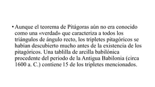• Aunque el teorema de Pitágoras aún no era conocido
como una «verdad» que caracteriza a todos los
triángulos de ángulo recto, los tripletes pitagóricos se
habían descubierto mucho antes de la existencia de los
pitagóricos. Una tablilla de arcilla babilónica
procedente del periodo de la Antigua Babilonia (circa
1600 a. C.) contiene 15 de los tripletes mencionados.
 