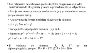 • Los babilonios descubrieron que los tripletes pitagóricos se pueden
construir usando el siguiente y sencillo procedimiento, o «algoritmo».
• Escoja dos números enteros cualesquiera, p y q, teniendo en cuenta
que p es mayor que q.
• Ahora ya puedeformar el triplete pitagórico de números
• p2 – q2; 2pq; p2 + q2.
• Por ejemplo, supongamos que q es 1 y p es 4.
• Entonces, p2 – q2 = 42 –12 = 16 – 1 = 15; 2pq = 2 × 4× 1 = 8;
p2 + q2 = 42 +12 = 16 +1 = 17.
• El conjunto de números 15, 8, 17 es un
triplete pitagórico porque 152 + 82 = 172, (225 + 64 = 289).
 