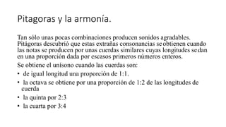 Pitagoras y la armonía.
Tan sólo unas pocas combinaciones producen sonidos agradables.
Pitágoras descubrió que estas extrañas consonancias seobtienen cuando
las notas se producen por unas cuerdas similares cuyas longitudes sedan
en una proporción dada por escasos primeros números enteros.
Se obtiene el unísono cuando las cuerdas son:
• de igual longitud una proporción de 1:1.
• la octava se obtiene por una proporción de 1:2 de las longitudes de
cuerda
• la quinta por 2:3
• la cuarta por 3:4
 
