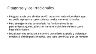 Pitagoras y los irracionales.
• Pitagoras sabia que el valor de 2 no era un racional, es decir, que
no podía expresarse como cociente de dos numeros naturales.
• Pero semejante idea contradecía los fundamentos de su
pensamiento, que establecía el numero indivisible y entero como
base del universo.
• Los pitagóricos atribuían al numero un carácter sagrado y creían que
mediante el todo podía medirse, que todo terminaba por ser número
 