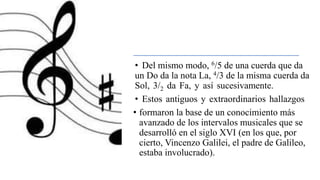 • Del mismo modo, 6/5 de una cuerda que da
un Do da la nota La, 4/3 de la misma cuerda da
Sol, 3/2 da Fa, y así sucesivamente.
• Estos antiguos y extraordinarios hallazgos
• formaron la base de un conocimiento más
avanzado de los intervalos musicales que se
desarrolló en el siglo XVI (en los que, por
cierto, Vincenzo Galilei, el padre de Galileo,
estaba involucrado).
 