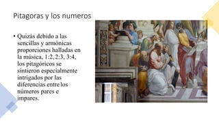 Pitagoras y los numeros
• Quizás debido a las
sencillas y armónicas
proporciones halladas en
la música, 1:2,2:3, 3:4,
los pitagóricos se
sintieron especialmente
intrigados por las
diferencias entrelos
números pares e
impares.
 