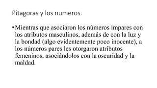 Pitagoras y los numeros.
•Mientras que asociaron los números impares con
los atributos masculinos, además de con la luz y
la bondad (algo evidentemente poco inocente), a
los números pares les otorgaron atributos
femeninos, asociándolos con la oscuridad y la
maldad.
 