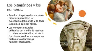 Los pitagóricos y los
numeros.
• Para los pitagóricos los numeros
naturales permitían la
explicación del mundo y de toda
la realidad que nos rodea.
• Los numeros naturales
utilizados por medio de razones
o cocientes entre ellos , es decir
fracciones, conforman lo que en
matematicas llamamos
numeros racionales.
 