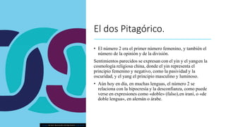 El dos Pitagórico.
• El número 2 era el primer número femenino, y también el
número de la opinión y de la división.
Sentimientos parecidos se expresan con el yin y el yangen la
cosmología religiosa china, donde el yin representa el
principio femenino y negativo, como la pasividad y la
oscuridad, y el yang el principio masculino y luminoso.
• Aún hoy en día, en muchas lenguas, el número 2 se
relaciona con la hipocresía y la desconfianza, como puede
verse en expresiones como «doble» (falso),en iraní, o «de
doble lengua», en alemán o árabe.
Esta foto de Autor desconocido está bajo licencia CC BY-NC-ND
 