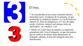 El tres.
• Se consideraba al tres como el primer número
masculino real y el número de la armonía, ya que
combinaba la unidad (el número 1) y la división (el
número 2). Para los pitagóricos, el 3 era, de algún
modo, el primer número real porque tenía un
«principio», un «medio» y un
• «final» (el 2 sólo tiene un medio). La expresión
geométrica del 3 era el triángulo, ya que tres puntos
que no estén en la misma línea determinan un
triángulo; además, el área del triángulo tiene dos
dimensiones.
 
