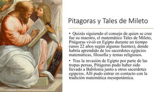 Pitagoras y Tales de Mileto
• Quizás siguiendo el consejo de quien se cree
fue su maestro, el matemático Tales de Mileto,
Pitágoras vivió en Egipto durante un tiempo
(unos 22 años según algunas fuentes), donde
habría aprendido de los sacerdotes egipcios
matemáticas, filosofía y temas religiosos.
• Tras la invasión de Egipto por parte de las
tropas persas, Pitágoras pudo haber sido
llevado a Babilonia junto a otros sacerdotes
egipcios. Allí pudo entrar en contacto con la
tradición matemática mesopotámica.
 