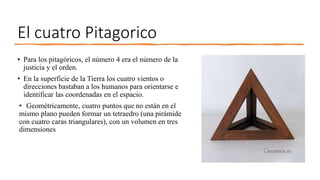El cuatro Pitagorico
• Para los pitagóricos, el número 4 era el número de la
justicia y el orden.
• En la superficie de la Tierra los cuatro vientos o
direcciones bastaban a los humanos para orientarse e
identificar las coordenadas en el espacio.
• Geométricamente, cuatro puntos que no están en el
mismo plano pueden formar un tetraedro (una pirámide
con cuatro caras triangulares), con un volumen en tres
dimensiones
 