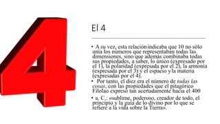 El 4
• A su vez, esta relaciónindicaba que 10 no sólo
unía los números que representaban todas las
dimensiones, sino que además combinaba todas
sus propiedades, a saber, lo único (expresado por
el 1), la polaridad (expresada por el 2), la armonía
(expresada por el 3) y el espacio yla materia
(expresadas por el 4).
• Por tanto, el diez era el número de todas las
cosas, con las propiedades que el pitagórico
Filolao expresó tan acertadamente hacia el 400
• a. C.: «sublime, poderoso, creador de todo, el
principio y la guía de lo divino por lo que se
refiere a la vida sobre la Tierra».
 