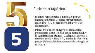 El cinco pitagórico.
• El cinco representaba la unión del primer
número femenino, 2, conel primer número
masculino, 3, y es el número del amor y el
matrimonio.
• Parece ser que los pitagóricos utilizaban el
pentagrama como símbolo de su hermandad, y
la denominaban «Salud». Luciano, el escritor y
retórico griego del siglo II, escribe lo siguiente
(en En defensa del deslizamiento de lalengua al
saludar):
 