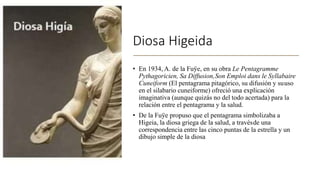 Diosa Higeida
• En 1934, A. de la Fuÿe, en su obra Le Pentagramme
Pythagoricien, Sa Diffusion,Son Emploi dans le Syllabaire
Cuneiform (El pentagrama pitagórico, su difusión y suuso
en el silabario cuneiforme) ofreció una explicación
imaginativa (aunque quizás no del todo acertada) para la
relación entre el pentagrama y la salud.
• De la Fuÿe propuso que el pentagrama simbolizaba a
Higeia, la diosa griega de la salud, a travésde una
correspondencia entre las cinco puntas de la estrella y un
dibujo simple de la diosa
 