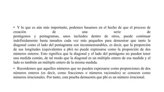 • Y lo que es aún más importante, podemos basarnos en el hecho de que el proceso de
creación de una serie de
pentágonos y pentagramas, unos incluidos dentro de otros, puede continuar
indefinidamente hasta tamaños cada vez más pequeños para demostrar que tanto la
diagonal como el lado del pentagrama son inconmensurables, es decir, que la proporción
de sus longitudes (equivalentes a phi) no puede expresarse como la proporción de dos
números enteros. Esto significa que la diagonal y el lado del pentágono no pueden tener
una medida común, de tal modo que la diagonal es un múltiplo entero de esa medida y el
lado es también un múltiplo entero de la misma medida.
• Recordemos que aquellos números que no pueden expresarse como proporciones de dos
números enteros (es decir, como fracciones o números racionales) se conocen como
números irracionales. Por tanto, esta prueba demuestra que phi es un número irracional.
 