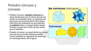 Poliedro cóncavo y
convexo
• Poliedro cóncavo: poliedro cóncavo es
aquel donde para unir al menos dos de sus
puntos es imposible trazar un segmento de
recta que se encuentre dentro de la figura.
Otra forma de entenderlo es que este tipo
de poliedro tiene un ángulo diedro (aquel
formado a partir de la unión de dos caras)
que es entrante.
• Poliedro Convexo: es aquel donde se cumple
que dos de sus puntos siempre pueden
unirse mediante un segmento de recta que
se mantenga dentro de la figura.
 
