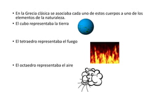 • En la Grecia clásica se asociaba cada uno de estos cuerpos a uno de los
elementos de la naturaleza.
• El cubo representaba la tierra
• El tetraedro representaba el fuego
• El octaedro representaba el aire
 