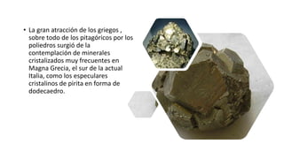 • La gran atracción de los griegos ,
sobre todo de los pitagóricos por los
poliedros surgió de la
contemplación de minerales
cristalizados muy frecuentes en
Magna Grecia, el sur de la actual
Italia, como los especulares
cristalinos de pirita en forma de
dodecaedro.
 