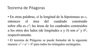 Teorema de Pitagoras
• En otras palabras, si la longitud de la hipotenusa es c,
entonces el área del cuadrado construido
sobre ella es c2; las áreas de los cuadrados construidos
a los otros dos lados (de longitudes a y b) son a2 y b2,
respectivamente.
• El teorema de Pitágoras se puede formular de la siguiente
manera: c2 = a2 + b2 para todos los triángulos rectángulos.
 
