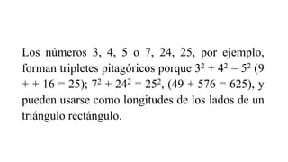Los números 3, 4, 5 o 7, 24, 25, por ejemplo,
forman tripletes pitagóricos porque 32 + 42 = 52 (9
+ + 16 = 25); 72 + 242 = 252, (49 + 576 = 625), y
pueden usarse como longitudes de los lados de un
triángulo rectángulo.
 