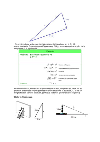 En el triángulo de arriba, nos dan las medidas de los catetos a y b: 5 y 12,
respectivamente. Podemos usar el Teorema de Pitágoras para encontrar el valor de la
longitud de c, la hipotenusa.
Ejemplo
Problema Encontrar c cuando a = 5
y b =12
Teorema de Pitágoras
Sustituir a y b por los valores conocidos
Simplificar
Combinar términos semejantes
Calcular la raíz cuadrada en ambos
lados
Solución
Usando la fórmula, encontramos que la longitud e de c, la hipotenusa, debe ser 13.
(Aunque existen dos valores posibles de c que satisfacen la ecuación, 13 y -13, las
longitudes son siempre positivas, por lo que podemos ignorar el valor negativo.)
Hallar la hipotenusa.
 