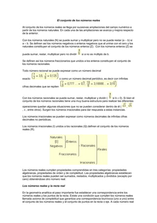 El conjunto de los números reales
Al conjunto de los números reales se llega por sucesivas ampliaciones del campo numérico a
partir de los números naturales. En cada una de las ampliaciones se avanza y mejora respecto
de la anterior.
Con los números naturales (N) se puede sumar y multiplicar pero no se puede restar (a  b) si
a  b. Se definen así los números negativos o enteros negativos que al unirse con el cero y los
naturales constituyen el conjunto de los números enteros (Z). Con los números enteros (Z) se
puede sumar, restar, multiplicar pero no dividir si a no es múltiplo de b.
Se definen así los números fraccionarios que unidos a los enteros constituyen el conjunto de
los números racionales.
Todo número racional se puede expresar como un número decimal
exacto o como un número decimal periódico, es decir con infinitas
cifras decimales que se repiten
Con los números racionales se puede sumar, restar, multiplicar y dividir ( si b  0). Si bien el
conjunto de los números racionales tiene una muy buena estructura para realizar las diferentes
operaciones quedan algunas situaciones que no se pueden considerar dentro de él ( ,
,  , entre otros). Surgen los números irracionales para dar respuesta a estas instancias.
Los números irracionales se pueden expresar como números decimales de infinitas cifras
decimales no periódicas.
Los números irracionales (I) unidos a los racionales (Q) definen el conjunto de los números
reales (R).
Los números reales cumplen propiedades comprendidas en tres categorías: propiedades
algebraicas, propiedades de orden y de completitud. Las propiedades algebraicas establecen
que los números reales pueden ser sumados, restados, multiplicados y divididos (excepto por
cero) obteniéndose otro número real.
Los números reales y la recta real
En la geometría analítica el paso importante fue establecer una correspondencia entre los
números reales y los puntos de la recta. Existe una condición que cumplen los números reales
llamada axioma de completitud que garantiza una correspondencia biunívoca (uno a uno) entre
el conjunto de los números reales y el conjunto de puntos en la recta o eje. A cada número real
 