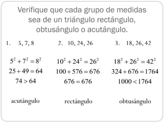 Verifique que cada grupo de medidas
          sea de un triángulo rectángulo,
             obtusángulo o acutángulo.
1.     5, 7, 8    2. 10, 24, 26      3. 18, 26, 42

 52  7 2  82    102  242  262    182  262  422
 25  49  64     100  576  676   324  676  1764
      74  64       676  676         1000  1764

     acutángulo      rectángulo       obtusángulo
 