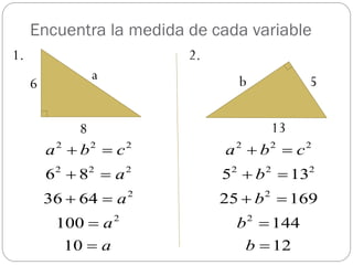 Encuentra la medida de cada variable
1.                          2.
                a                     b           5
     6

               8                        13
         a 2  b2  c2           a 2  b2  c2
         6 8  a
          2    2        2
                                 5  b  13
                                  2           2   2


         36  64  a 2           25  b 2  169
          100  a   2
                                   b  1442


           10  a                   b  12
 