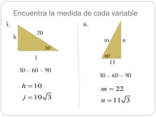 Encuentra la medida de cada variable
5.                       6.
               20
     h                         m        n
                    30

               j                60
                                   11
         30 – 60 – 90
                              30 – 60 – 90
          h  10              m  22
          j  10 3            n  11 3
 