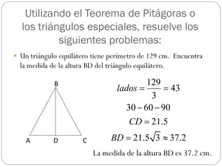 Utilizando el Teorema de Pitágoras o
  los triángulos especiales, resuelve los
           siguientes problemas:
 Un triángulo equilátero tiene perímetro de 129 cm. Encuentra
  la medida de la altura BD del triángulo equilátero.

              B                             129
                                    lados        43
                                             3
                                      30  60  90
                                        CD  21.5
    A        D          C         BD  21.5 3  37.2
                            La medida de la altura BD es 37.2 cm.
 