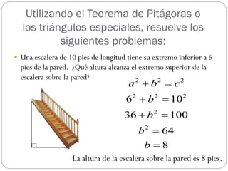 Utilizando el Teorema de Pitágoras o
  los triángulos especiales, resuelve los
           siguientes problemas:
 Una escalera de 10 pies de longitud tiene su extremo inferior a 6
  pies de la pared. ¿Qué altura alcanza el extremo superior de la
  escalera sobre la pared?
                                      a b  c
                                         2       2     2


                                     6 2  b 2  102
                                     36  b  100
                                               2


                                          b 2  64
                                           b8
                   La altura de la escalera sobre la pared es 8 pies.
 