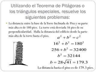 Utilizando el Teorema de Pitágoras o
   los triángulos especiales, resuelve los
            siguientes problemas:
 La distancia entre la base de la Torre Inclinada de Pisa y su parte
  más alta es de 180 pies. La torre está desviada 16 pies de su
  perpendicularidad. Halla la distancia del edificio desde la parte
  más alta de la torre hasta el piso.
                                           a b  c
                                            2       2       2


                                       16 2  b 2  180 2
                                      256  b 2  32400
                                           b 2  32144
                                   b  28 41  179.3
                          La distancia hasta el piso es de 179.3 pies.
 