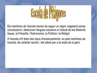 Els membres de l'escola havien de seguir un règim vegetarià sense
concessions i dedicaven llargues sessions a l'estudi de les Matemà-
tiques, la Filosofia, l'Astronomia, la Política i la Religió.
A l'escola s'hi feien dos tipus d'ensenyaments: un pels membres de
l'escola, de caràcter secret, i els altres per a la resta de la gent.
 