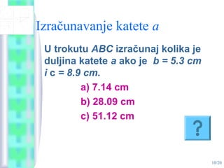 10/20
Izračunavanje katete a
U trokutu ABC izračunaj kolika je
duljina katete a ako je b = 5.3 cm
i c = 8.9 cm.
a) 7.14 cm
b) 28.09 cm
c) 51.12 cm
 