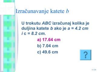 11/20
Izračunavanje katete b
U trokutu ABC izračunaj kolika je
duljina katete b ako je a = 4.2 cm
i c = 8.2 cm.
a) 17.64 cm
b) 7.04 cm
c) 49.6 cm
 