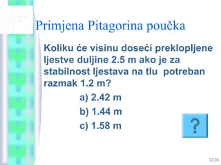 12/20
Primjena Pitagorina poučka
Koliku će visinu doseći preklopljene
ljestve duljine 2.5 m ako je za
stabilnost ljestava na tlu potreban
razmak 1.2 m?
a) 2.42 m
b) 1.44 m
c) 1.58 m
 