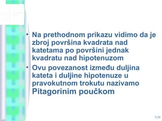 3/20
• Na prethodnom prikazu vidimo da je
zbroj površina kvadrata nad
katetama po površini jednak
kvadratu nad hipotenuzom
• Ovu povezanost između duljina
kateta i duljine hipotenuze u
pravokutnom trokutu nazivamo
Pitagorinim poučkom
 