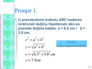 6/20
Primjer 1.
• U pravokutnom trokutu ABC možemo
izračunati duljinu hipotenuze ako su
poznate duljine kateta: a = 6.5 cm i b =
3.8 cm.
cmc
cmc
bac
bac
5.7
8.35.6 22
22
222
=
+=
+=
+= Pomoć
Kako napisati Formulu
 