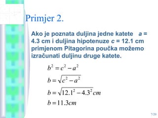 7/20
Primjer 2.
Ako je poznata duljina jedne katete a =
4.3 cm i duljina hipotenuze c = 12.1 cm
primjenom Pitagorina poučka možemo
izračunati duljinu druge katete.
cmb
cmb
acb
acb
3.11
3.41.12 22
22
222
=
−=
−=
−=
 