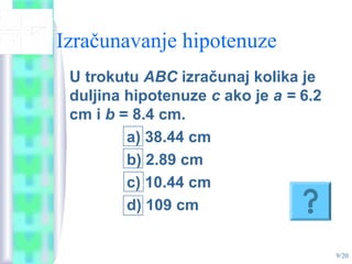 9/20
Izračunavanje hipotenuze
U trokutu ABC izračunaj kolika je
duljina hipotenuze c ako je a = 6.2
cm i b = 8.4 cm.
a) 38.44 cm
b) 2.89 cm
c) 10.44 cm
d) 109 cm
 