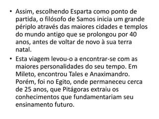 • Assim, escolhendo Esparta como ponto de
  partida, o filósofo de Samos inicia um grande
  périplo através das maiores cidades e templos
  do mundo antigo que se prolongou por 40
  anos, antes de voltar de novo à sua terra
  natal.
• Esta viagem levou-o a encontrar-se com as
  maiores personalidades do seu tempo. Em
  Mileto, encontrou Tales e Anaximandro.
  Porém, foi no Egito, onde permaneceu cerca
  de 25 anos, que Pitágoras extraiu os
  conhecimentos que fundamentariam seu
  ensinamento futuro.
 