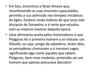 • Em Saís, encontrou o faraó Amasis que,
  reconhecendo as suas enormes capacidades,
  permitiu a sua admissão nos templos iniciáticos
  do Egito. Existem ainda indícios de que teria sido
  discípulo de Zoroastro, e é certo que estudou
  com os maiores mestres daquela época.
• Uma afirmativa aceita pelos historiadores é que
  Pitágoras foi o primeiro homem a se intitular um
  filósofo, ou seja, amigo da sabedoria. Antes dele,
  os pensadores chamavam a si mesmos sages,
  significando algo como aqueles que sabem.
  Pitágoras, bem mais modesto, pretendia ser um
  homem que apenas procurava descobrir
 