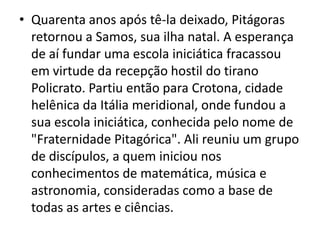 • Quarenta anos após tê-la deixado, Pitágoras
  retornou a Samos, sua ilha natal. A esperança
  de aí fundar uma escola iniciática fracassou
  em virtude da recepção hostil do tirano
  Policrato. Partiu então para Crotona, cidade
  helênica da Itália meridional, onde fundou a
  sua escola iniciática, conhecida pelo nome de
  "Fraternidade Pitagórica". Ali reuniu um grupo
  de discípulos, a quem iniciou nos
  conhecimentos de matemática, música e
  astronomia, consideradas como a base de
  todas as artes e ciências.
 