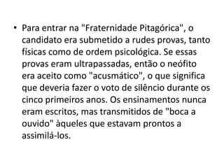 • Para entrar na "Fraternidade Pitagórica", o
  candidato era submetido a rudes provas, tanto
  físicas como de ordem psicológica. Se essas
  provas eram ultrapassadas, então o neófito
  era aceito como "acusmático", o que significa
  que deveria fazer o voto de silêncio durante os
  cinco primeiros anos. Os ensinamentos nunca
  eram escritos, mas transmitidos de "boca a
  ouvido" àqueles que estavam prontos a
  assimilá-los.
 