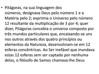 • Pitágoras, na sua linguagem dos
  números, designava Deus pelo número 1 e a
  Matéria pelo 2; exprimia o Universo pelo número
  12 resultante da multiplicação de 3 por 4; quer
  dizer, Pitágoras concebia o universo composto por
  três mundos particulares que, encaixando-se uns
  nos outros através dos quatro princípios ou
  elementos da Natureza, desenvolviam-se em 12
  esferas concêntricas. Ao Ser inefável que inundava
  estas 12 esferas sem ser captado por nenhuma
  delas, o filósofo de Samos chamava-lhe Deus
 