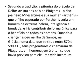 • Segundo a tradição, a pitonisa do oráculo de
  Delfos avisou aos pais de Pitágoras - o rico
  joalheiro Mnésarcnos e sua mulher Parthénis -
  que o filho esperado por Parthénis seria um
  homem de extrema beleza, inteligência e
  bondade, e iria contribuir de forma única para
  o benefício de todos os homens. Quando a
  criança nasceu na ilha de Samos, na
  Grécia, numa data que se situa entre 570 e
  590 a.C., seus progenitores o chamaram de
  Pitágoras, em homenagem à pitonisa que
  havia previsto para ele uma vida incomum.
 