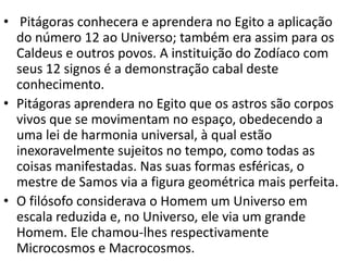 • Pitágoras conhecera e aprendera no Egito a aplicação
  do número 12 ao Universo; também era assim para os
  Caldeus e outros povos. A instituição do Zodíaco com
  seus 12 signos é a demonstração cabal deste
  conhecimento.
• Pitágoras aprendera no Egito que os astros são corpos
  vivos que se movimentam no espaço, obedecendo a
  uma lei de harmonia universal, à qual estão
  inexoravelmente sujeitos no tempo, como todas as
  coisas manifestadas. Nas suas formas esféricas, o
  mestre de Samos via a figura geométrica mais perfeita.
• O filósofo considerava o Homem um Universo em
  escala reduzida e, no Universo, ele via um grande
  Homem. Ele chamou-lhes respectivamente
  Microcosmos e Macrocosmos.
 