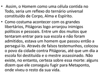 • Assim, o Homem como uma célula contida no
  Todo, seria um reflexo do ternário universal
  constituído de Corpo, Alma e Espírito.
• Como costuma acontecer com os grandes
  libertários, Pitágoras logo arranjou inimigos
  políticos e pessoais. Entre um dos muitos que
  tentaram entrar para sua escola e não foram
  admitidos, estava um homem que passou então a
  perseguí-lo. Através de falsos testemunhos, colocou
  o povo da cidade contra Pitágoras, até que um dia a
  escola foi destituída e o mestre assassinado. Não
  existe, no entanto, certeza sobre essa morte: alguns
  dizem que ele conseguiu fugir para Metaponto,
  onde viveu o resto da sua vida.
 