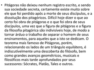 • Pitágoras não deixou nenhum registro escrito, e sendo
  sua sociedade secreta, certamente existe muito sobre
  ele que foi perdido após a morte de seus discípulos, e a
  dissolução dos pitagóricos. Difícil hoje dizer o que ao
  certo foi obra de pitágoras e o que foi obra de seus
  discípulos, uma vez que a figura de pitágoras e a figura
  da filosofia pitagórica são indivisíveis hoje, de modo a
  tornar árduo o trabalho de separar o homem de seus
  ensinamentos, para aqueles que a isto se dedicam. O
  teorema mais famoso de Pitágoras, porém,
  relacionando os lados de um triângulo equilátero, é
  indiscutívelmente uma descoberta do filósofo, bem
  como grandes avanços geométricos, musicais e
  filosóficos mais tarde aprofundados por seus
  sucessores: Sócrates, Platão, Tales e outros.
 