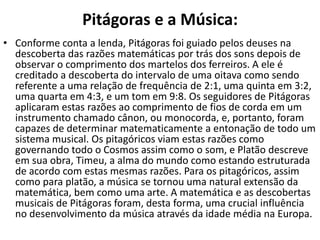 Pitágoras e a Música:
• Conforme conta a lenda, Pitágoras foi guiado pelos deuses na
  descoberta das razões matemáticas por trás dos sons depois de
  observar o comprimento dos martelos dos ferreiros. A ele é
  creditado a descoberta do intervalo de uma oitava como sendo
  referente a uma relação de frequência de 2:1, uma quinta em 3:2,
  uma quarta em 4:3, e um tom em 9:8. Os seguidores de Pitágoras
  aplicaram estas razões ao comprimento de fios de corda em um
  instrumento chamado cânon, ou monocorda, e, portanto, foram
  capazes de determinar matematicamente a entonação de todo um
  sistema musical. Os pitagóricos viam estas razões como
  governando todo o Cosmos assim como o som, e Platão descreve
  em sua obra, Timeu, a alma do mundo como estando estruturada
  de acordo com estas mesmas razões. Para os pitagóricos, assim
  como para platão, a música se tornou uma natural extensão da
  matemática, bem como uma arte. A matemática e as descobertas
  musicais de Pitágoras foram, desta forma, uma crucial influência
  no desenvolvimento da música através da idade média na Europa.
 