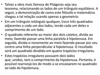 • Talvez a obra mais famosa de Pitágoras seja seu
  teorema, relacionando os lados de um triângulo equilátero. A
  seguir, a demonstração de como este filósofo e matemático
  chegou a tal relação usando apenas a geometria:
• Em um triângulo retângulo qualquer, trace três quadrados
  adjacentes a cada um dos lados, tendo cada um deles o
  comprimento de um lado.
• O quadrado referente ao maior dos dois catetos, divida ao
  meio, fazendo passar uma linha paralela à hipotenusa. Em
  seguida, divida-o novamente ao meio fazendo passar por seu
  centro uma linha perpendicular à hipotenusa. O resultado
  será um quadrado dividido em quatro trapézios irregulares.
• Estes trapézios irregulares possuem dois lados
  que, unidos, tem o comprimento da hipotenusa. Portanto, é
  possível rearranjá-los de modo a se encaixarem no quadrado
  ao lado da hipotenusa.
 